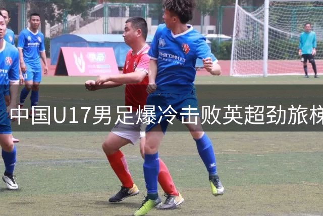 中国U17男足爆冷击败英超劲旅梯队 日籍主帅盛赞团队精神